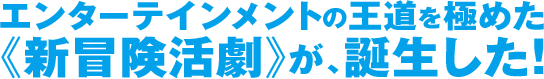 エンターテインメントの王道を極めた 《新冒険活劇》が、誕生した！